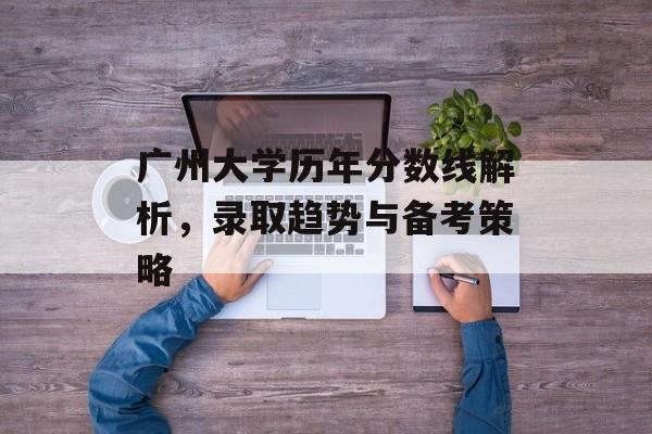 广州大学历年分数线解析，录取趋势与备考策略