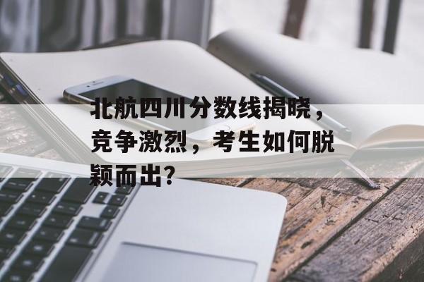 北航四川分数线揭晓，竞争激烈，考生如何脱颖而出？
