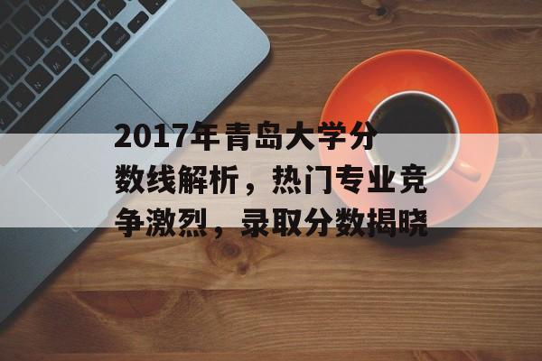 2017年青岛大学分数线解析，热门专业竞争激烈，录取分数揭晓