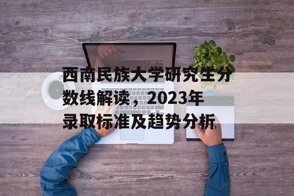 西南民族大学研究生分数线解读,2023年录取标准及趋势分析 西南民族大学研究生分数线解读,2023年录取标准及趋势分析