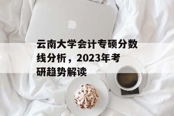 云南大学会计专硕分数线分析，2023年考研趋势解读