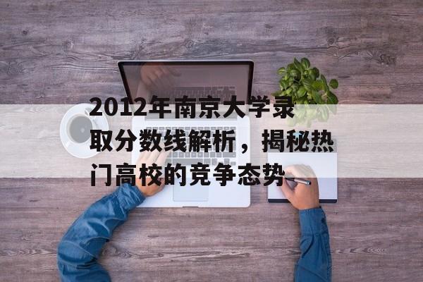 2012年南京大学录取分数线解析，揭秘热门高校的竞争态势