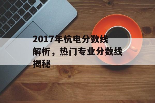 2017年杭电分数线解析，热门专业分数线揭秘
