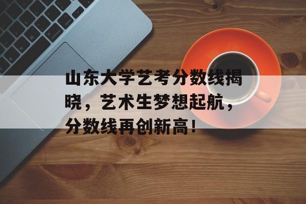 山东大学艺考分数线揭晓，艺术生梦想起航，分数线再创新高！