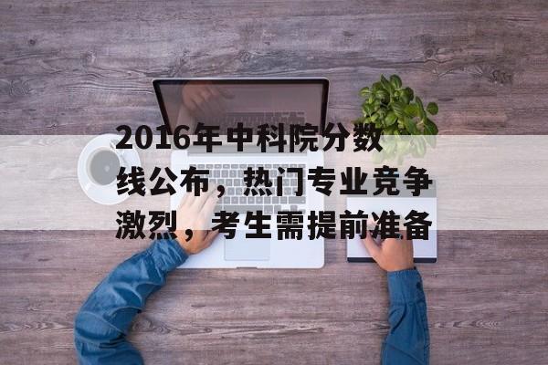 2016年中科院分数线公布，热门专业竞争激烈，考生需提前准备
