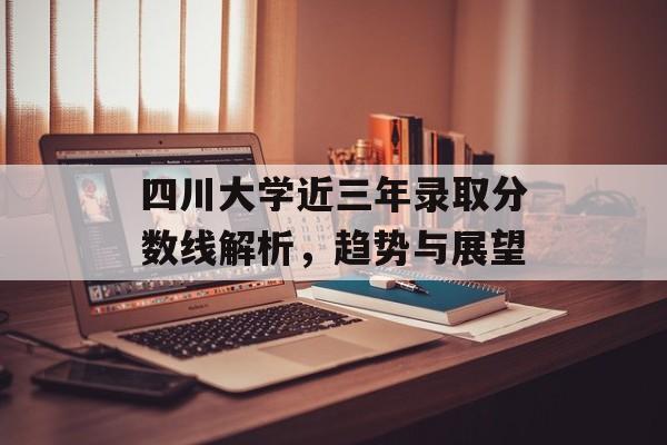 四川大学近三年录取分数线解析，趋势与展望