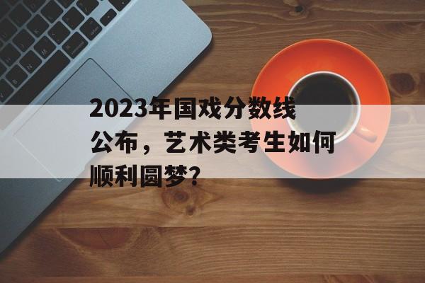 2023年国戏分数线公布，艺术类考生如何顺利圆梦？