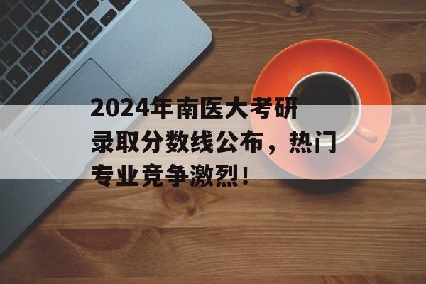 2024年南医大考研录取分数线公布，热门专业竞争激烈！
