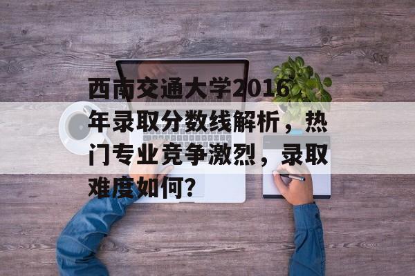 西南交通大学2016年录取分数线解析，热门专业竞争激烈，录取难度如何？