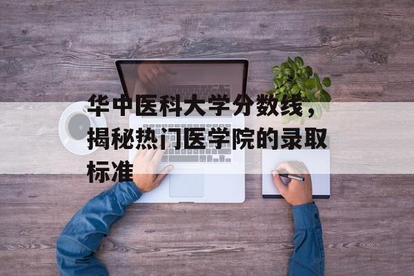 华中医科大学分数线，揭秘热门医学院的录取标准