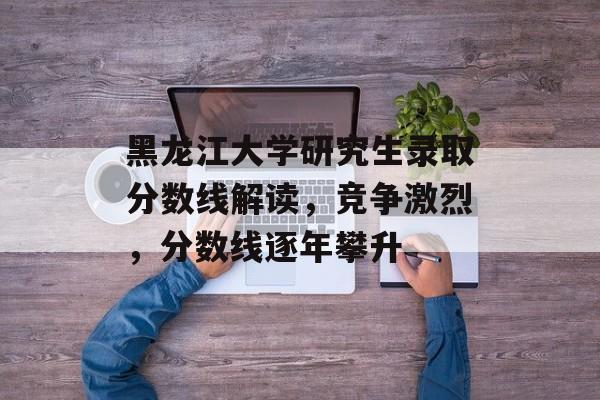 黑龙江大学研究生录取分数线解读，竞争激烈，分数线逐年攀升