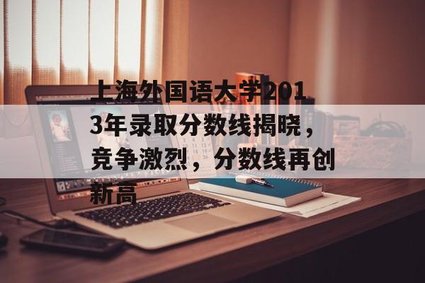 上海外国语大学2013年录取分数线揭晓，竞争激烈，分数线再创新高
