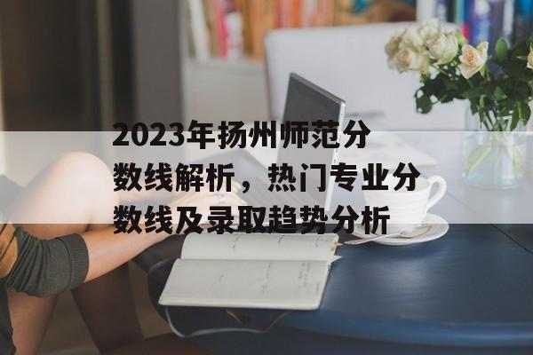 2023年扬州师范分数线解析，热门专业分数线及录取趋势分析