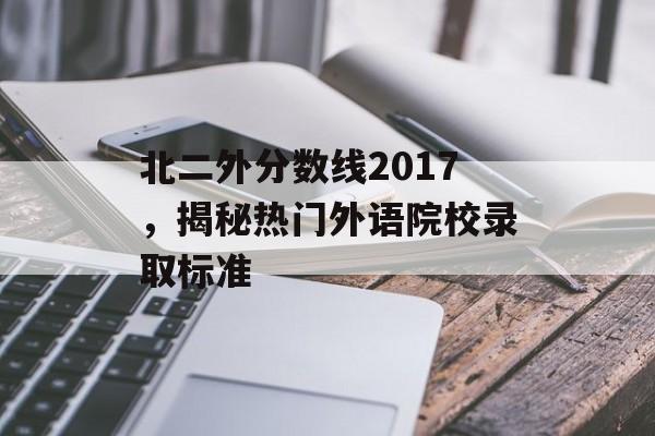 北二外分数线2017，揭秘热门外语院校录取标准