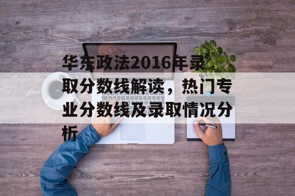 华东政法2016年录取分数线解读，热门专业分数线及录取情况分析