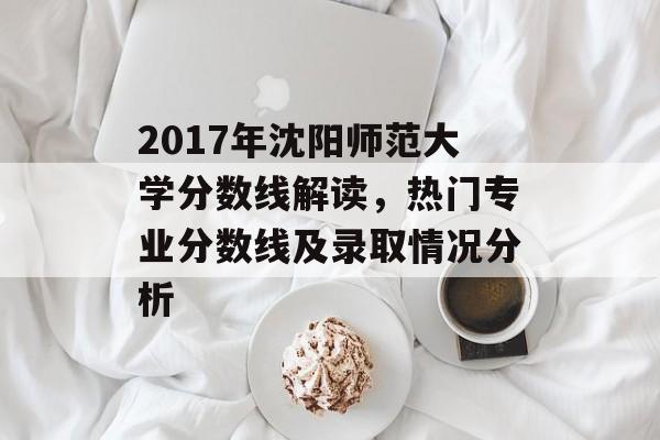 2017年沈阳师范大学分数线解读，热门专业分数线及录取情况分析