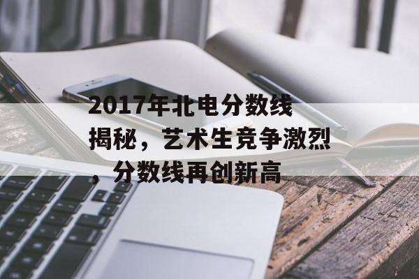 2017年北电分数线揭秘，艺术生竞争激烈，分数线再创新高
