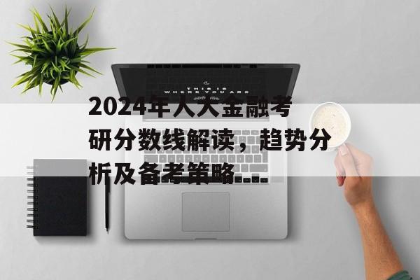 2024年人大金融考研分数线解读，趋势分析及备考策略