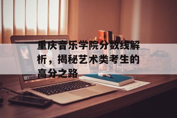 重庆音乐学院分数线解析,揭秘艺术类考生的高分之路 重庆音乐学院分数线解析,揭秘艺术类考生的高分之路