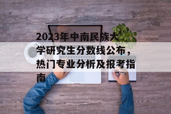 2023年中南民族大学研究生分数线公布，热门专业分析及报考指南