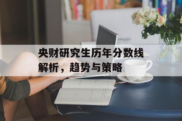 央财研究生历年分数线解析，趋势与策略