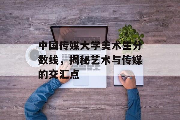 中国传媒大学美术生分数线，揭秘艺术与传媒的交汇点