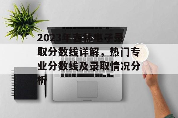 2023年吉林电子录取分数线详解，热门专业分数线及录取情况分析