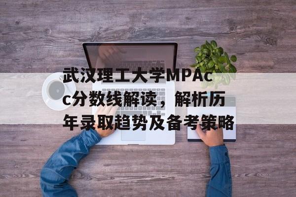 武汉理工大学MPAcc分数线解读，解析历年录取趋势及备考策略