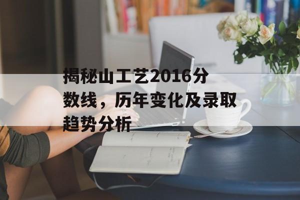 揭秘山工艺2016分数线，历年变化及录取趋势分析