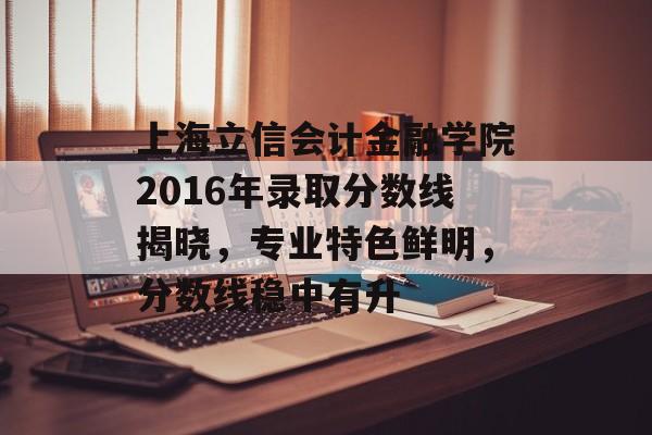 上海立信会计金融学院2016年录取分数线揭晓，专业特色鲜明，分数线稳中有升