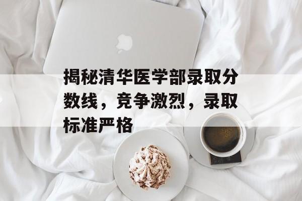 揭秘清华医学部录取分数线，竞争激烈，录取标准严格