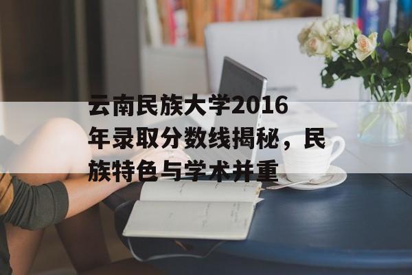 云南民族大学2016年录取分数线揭秘，民族特色与学术并重