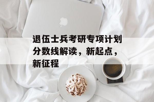 退伍士兵考研专项计划分数线解读，新起点，新征程