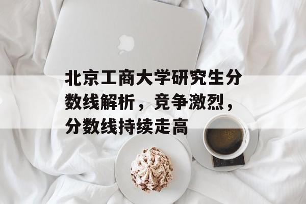 北京工商大学研究生分数线解析，竞争激烈，分数线持续走高