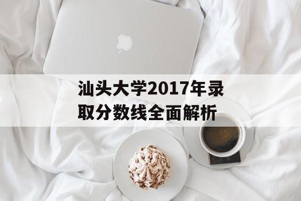 汕头大学2017年录取分数线全面解析