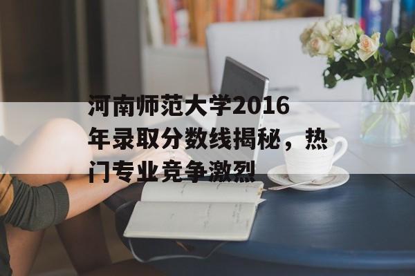 河南师范大学2016年录取分数线揭秘，热门专业竞争激烈