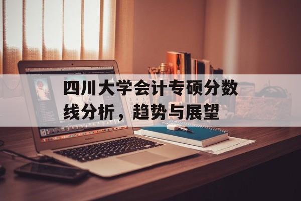 四川大学会计专硕分数线分析，趋势与展望