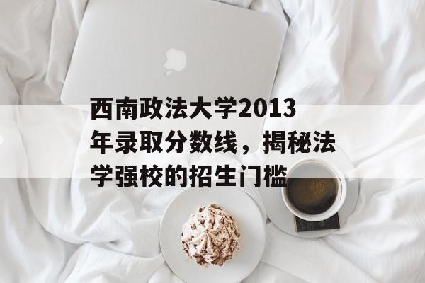 西南政法大学2013年录取分数线，揭秘法学强校的招生门槛