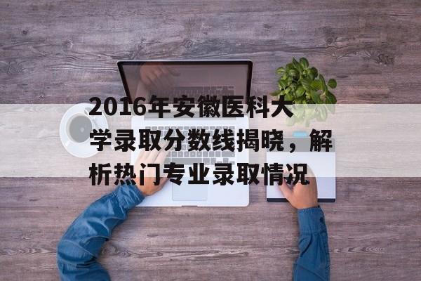 2016年安徽医科大学录取分数线揭晓，解析热门专业录取情况
