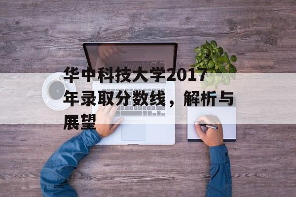 华中科技大学2017年录取分数线，解析与展望