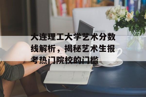 大连理工大学艺术分数线解析,揭秘艺术生报考热门院校的门槛 大连理工大学艺术分数线解析,揭秘艺术生报考热门院校的门槛