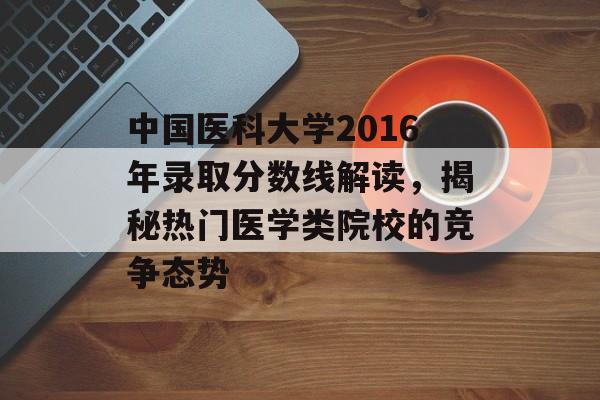 中国医科大学2016年录取分数线解读，揭秘热门医学类院校的竞争态势
