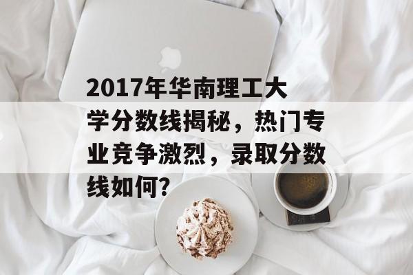 2017年华南理工大学分数线揭秘,热门专业竞争激烈,录取分数线如何? 2017年华南理工大学分数线揭秘,热门专业竞争激烈,录取分数线如何?