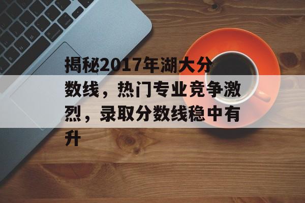 揭秘2017年湖大分数线,热门专业竞争激烈,录取分数线稳中有升 揭秘2017年湖大分数线,热门专业竞争激烈,录取分数线稳中有升