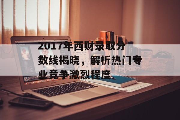 2017年西财录取分数线揭晓，解析热门专业竞争激烈程度