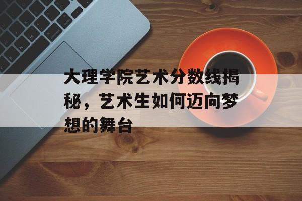 大理学院艺术分数线揭秘，艺术生如何迈向梦想的舞台