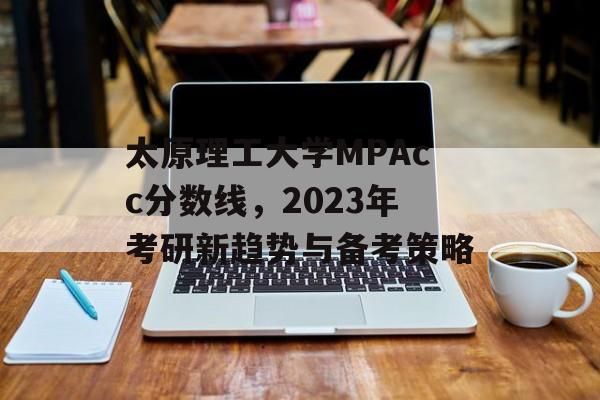太原理工大学MPAcc分数线，2023年考研新趋势与备考策略