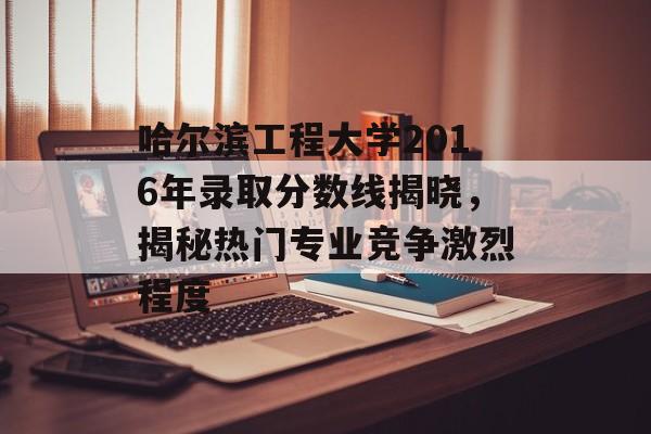 哈尔滨工程大学2016年录取分数线揭晓，揭秘热门专业竞争激烈程度