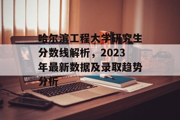 哈尔滨工程大学研究生分数线解析，2023年最新数据及录取趋势分析