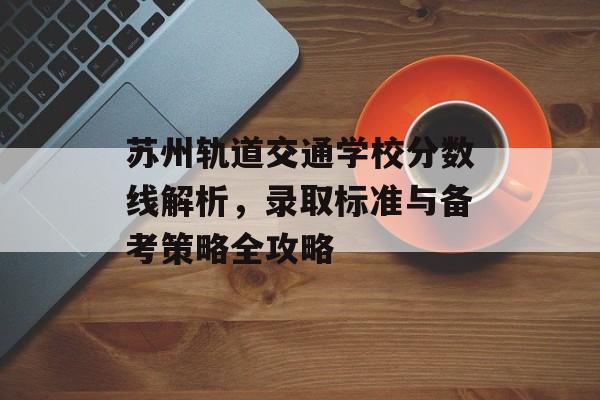 苏州轨道交通学校分数线解析，录取标准与备考策略全攻略
